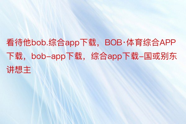 看待他bob.综合app下载，BOB·体育综合APP下载，bob-app下载，综合app下载-国或别东讲想主