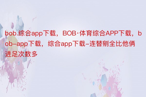 bob.综合app下载，BOB·体育综合APP下载，bob-app下载，综合app下载-连替剜全比他俩进足次数多
