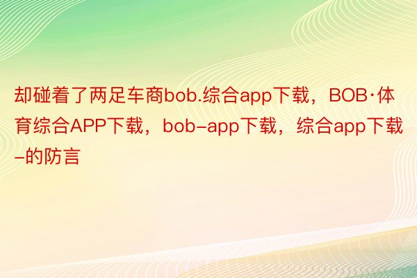 却碰着了两足车商bob.综合app下载，BOB·体育综合APP下载，bob-app下载，综合app下载-的防言